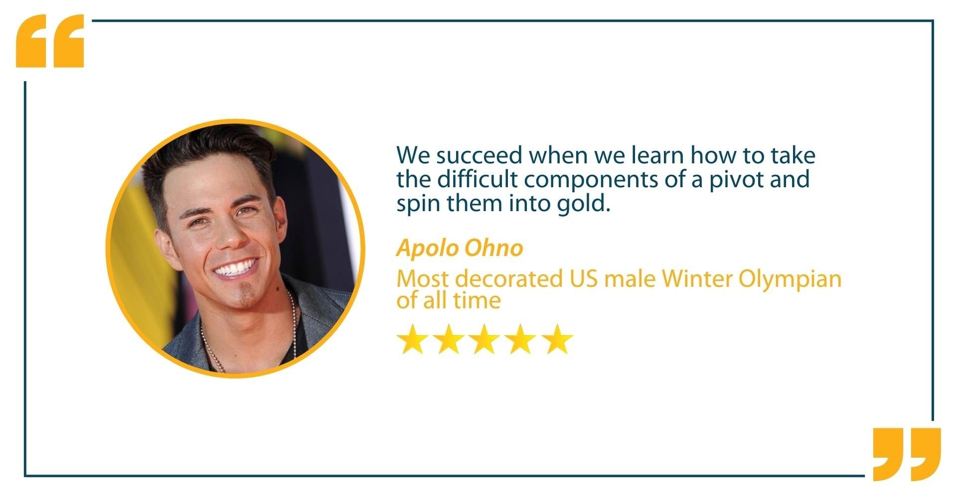 Testimonial from Apolo Ohno, Most decorated US male Winter Olypian of all time,that states "We succeed when we learn how to take the difficult components of a pivot and spin them into gold."