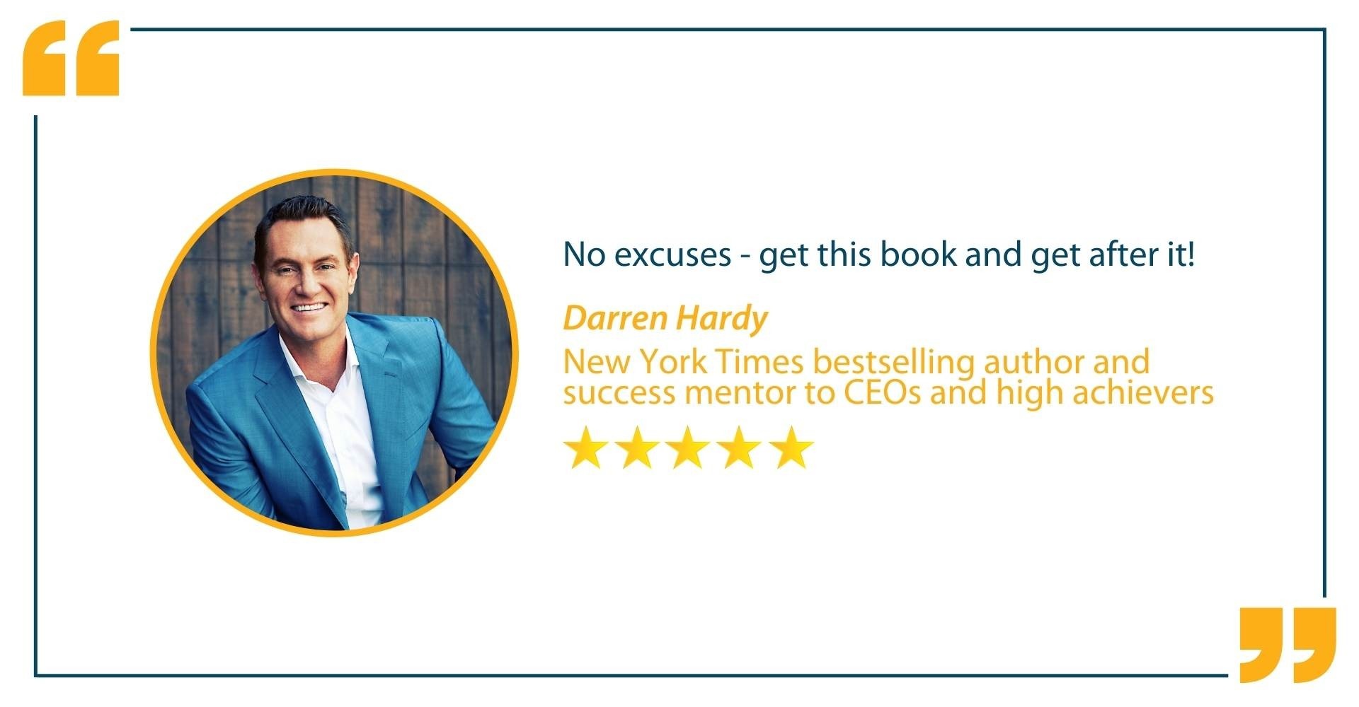 Testimonial from Darren Hardy, New York Times bestselling author and success mentor to CEO's and high achievers, that states "No excuses - get this book and get after it!"