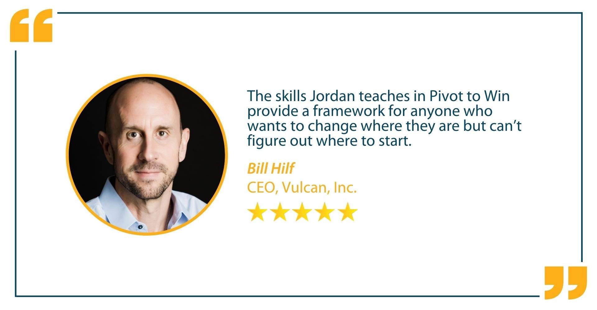 Testimonial from Bill Hilf, CEO, Vulcan, Inc that states "The skills Jordan Teaches in Pivot to Win provide a framework for anyone who wants to change where they are but can't figure out where to start."!"